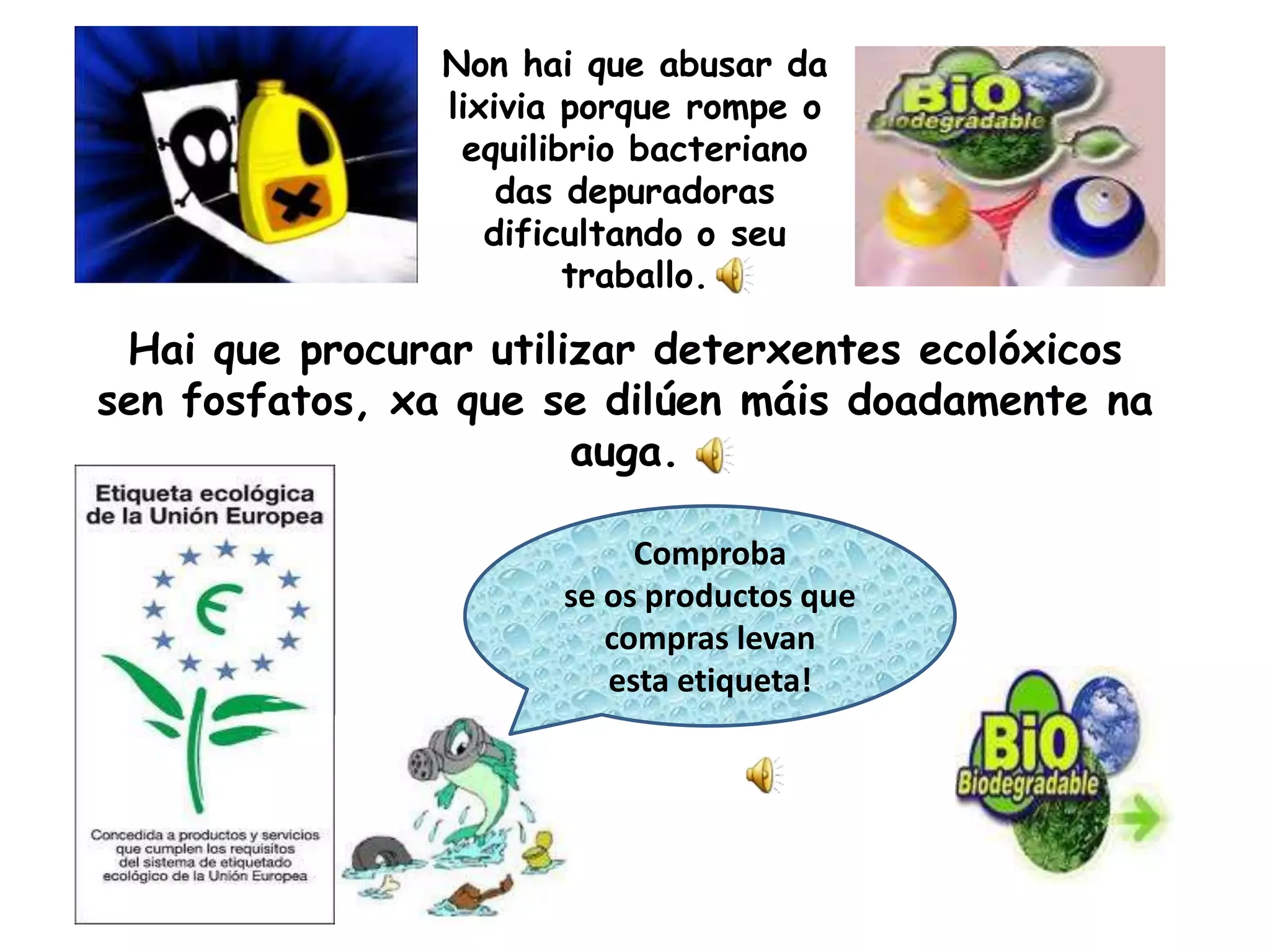 Non hai que abusar da lixivia porque rompe o equilibrio bacteriano das depuradoras dificultando o seutraballo. Hai que procurar utilizar deterxentesecolóxicossen fosfatos, xa que se dilúenmáisdoadamentenaauga.Comprobase os productos que compras levan esta etiqueta!