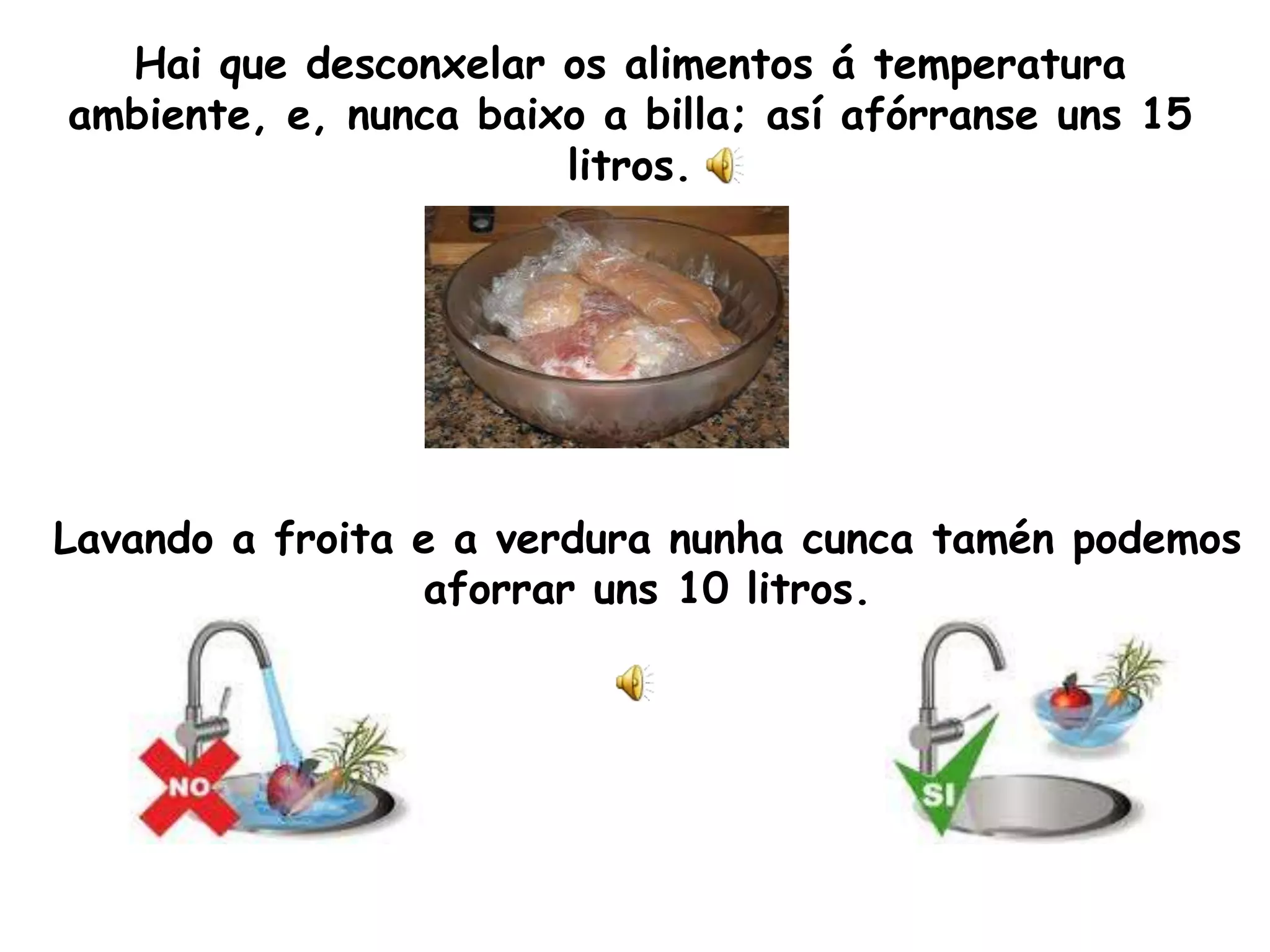 Hai que desconxelar os alimentos á temperatura ambiente, e, nunca baixo a billa; así afórranseuns 15 litros. Lavando a froita e a verdura nunhacuncatamén podemos aforrar uns 10 litros.