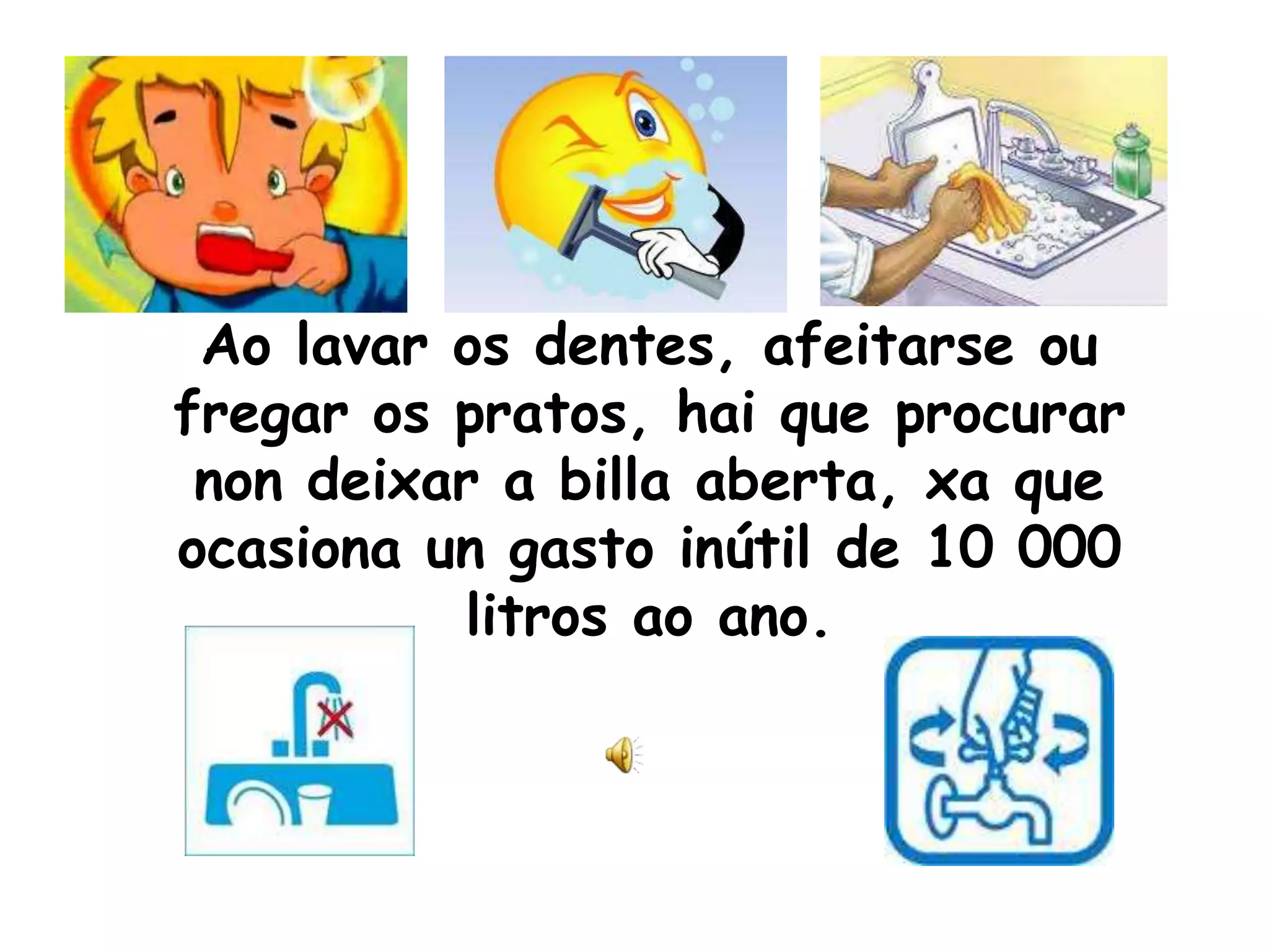 Ao lavar os dentes, afeitarse ou fregar os pratos, hai que procurar non deixar a billa aberta, xa que ocasiona un gasto inútil de 10 000 litros ao ano.