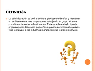 DEFINICIÓN


La administración se define como el proceso de diseñar y mantener
un ambiente en el que las personas trabajando en grupo alcance
con eficiencia metas seleccionadas. Esta se aplica a todo tipo de
organizaciones bien sean pequeñas o grandes empresas lucrativas
y no lucrativas, a las industrias manufactureras y a las de servicio.

 