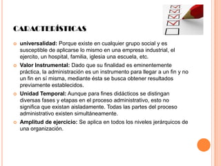 CARACTERÍSTICAS


universalidad: Porque existe en cualquier grupo social y es
susceptible de aplicarse lo mismo en una empresa industrial, el
ejercito, un hospital, familia, iglesia una escuela, etc.



Valor Instrumental: Dado que su finalidad es eminentemente
práctica, la administración es un instrumento para llegar a un fin y no
un fin en sí misma, mediante ésta se busca obtener resultados
previamente establecidos.



Unidad Temporal: Aunque para fines didácticos se distingan
diversas fases y etapas en el proceso administrativo, esto no
significa que existan aisladamente. Todas las partes del proceso
administrativo existen simultáneamente.



Amplitud de ejercicio: Se aplica en todos los niveles jerárquicos de
una organización.

 
