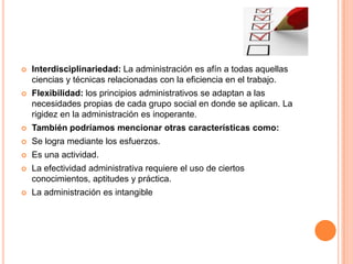 

Interdisciplinariedad: La administración es afín a todas aquellas
ciencias y técnicas relacionadas con la eficiencia en el trabajo.



Flexibilidad: los principios administrativos se adaptan a las
necesidades propias de cada grupo social en donde se aplican. La
rigidez en la administración es inoperante.



También podríamos mencionar otras características como:



Se logra mediante los esfuerzos.



Es una actividad.



La efectividad administrativa requiere el uso de ciertos
conocimientos, aptitudes y práctica.



La administración es intangible

 