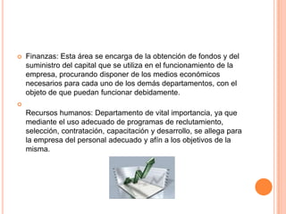 

Finanzas: Esta área se encarga de la obtención de fondos y del
suministro del capital que se utiliza en el funcionamiento de la
empresa, procurando disponer de los medios económicos
necesarios para cada uno de los demás departamentos, con el
objeto de que puedan funcionar debidamente.



Recursos humanos: Departamento de vital importancia, ya que
mediante el uso adecuado de programas de reclutamiento,
selección, contratación, capacitación y desarrollo, se allega para
la empresa del personal adecuado y afín a los objetivos de la
misma.

 