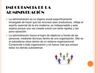 IMPORTANCIA DE LA
ADMINISTRACIÓN


La administración es un órgano social específicamente
encargado de hacer que los recursos sean productivos, refleja el
espíritu esencial de la era moderna, es indispensable y esto
explica porque una vez creada creció con tanta rapidez y tan
poca oposición.



La administración busca el logro de objetivos a través de las
personas ,mediante técnicas dentro de una organización. Ella es
el subsistema clave dentro de un sistema organizacional.
Comprende a toda organización y es fuerza vital que enlaza
todos los demás subsistemas

 