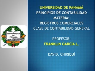 UNIVERSIDAD DE PANAMÁ
PRINCIPIOS DE CONTABILIDAD
MATERIA:
REGISTROS COMERCIALES
CLASE DE CONTABILIDAD GENERAL
PROFESOR:
FRANKLIN GARCÍA L.
DAVID, CHIRIQUÍ
 
