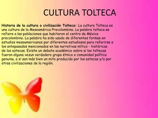 CULTURA TOLTECA
Historia de la cultura o civilización Tolteca: La cultura Tolteca es
una cultura de la Mesoamérica Precolombina. La palabra tolteca se
refiere a las poblaciones que habitaron el centro de México
precolombino. La palabra ha sido usada de diferentes formas en
estudios mesoamericanos por diferentes estudiosos para referirse a
los antepasados mencionados en las narrativas mítico - históricas
de los aztecas. Existe un debate académico sobre si los toltecas
fueron alguna vezun verdadero grupo étnico o comunidad política
genuina, o si son más bien un mito producido por los aztecas y/o por
otras civilizaciones de la región.

 