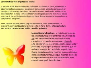 Características de la arquitectura Incaica
El peculiar estilo inca de dar forma y volumen a la piedra es único, sobre todo si
observamos los interesantes patrones de composición utilizados conjugando el
paisaje con el arte arquitectónico, causando armonía en el medio ambiente. Los
estudiosos han llamado "almohadillado" al estilo protuberante de la masa pétrea
que a partir de sus límites o bordes crece hacia dentro, como si el peso del muro
comprimiera a la piedra.

Ya en 1802 un notable viajero y agudo observador, como von Humboldt, al
explorar la sierra del Ecuador y la sierra norte de Perú, definió a la arquitectura
Inca por tres características: solidez, sencillez y simetría.

La arquitectura Incaica es la más importante de
las arquitecturas precolombinas en América del
Sur. Los sabios constructores incaicos que
esculpieron en piedra sus mayores obras de
arte edificaron eternas creaciones llenas de vida y
profundo respeto por el medio ambiente que los
rodeaba y acogía. La capital del Imperio Inca,
Cusco, todavía contiene muchos buenos ejemplos
de la arquitectura Inca, aunque muchos muros de
mampostería de Inca se han incorporado a las
estructuras españolas coloniales.

 