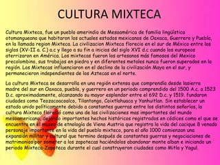 CULTURA MIXTECA
Cultura Mixteca, fue un pueblo amerindio de Mesoamérica de familia lingüística
otomangueana que habitaron los actuales estados mexicanos de Oaxaca, Guerrero y Puebla,
en la llamada region Mixteca. La civilizacion Mixteca florecio en el sur de México entre los
siglos (XV-II a. C.) a.c y llego a su fin a inicios del siglo XVI d.c cuando los europeos
aterrizaron en América. Los mixtecas fueron los artesanos más famosos del Mexico
precolombino, sus trabajos en piedra y en diferentes metales nunca fueron superados en la
región. Los Mixtecas influenciaron en el declino de la civilización Maya en el sur, y
permanecieron independientes de los Aztecas en el norte.

La cultura Mixteca se desarrolla en una región extensa que comprendía desde lasierra
madre del sur en Oaxaca, puebla, y guerrero en un periodo comprendido del 1500 A.c. a 1523
D.c. aproximadamente, alcanzando su mayor esplendor entre el 692 D.c. y 1519. fundaron
ciudades como Teozacoacoalco, Tilantongo, Coixtlahuaca y Yanhuitlan. Sin establecer un
estado unido políticamente debido a constantes guerras entre los distintos señoríos, la
cultura Mixteca floreció como una de las civilizaciones mas importantes del mundo
mesoamericano, dejando importantes hechos históricos registrados en códices como el que se
encuentra en el museo de etnología de Viena Austria que registra la vida del cacique 8 venado
personaje importante en la vida del pueblo mixteco, para el año 1000 comienzan una
expansión militar y cultural que termino después de constantes guerras y negociaciones de
matrimonios por someter a los zapotecas haciéndolos abandonar monte alban e iniciando un
periodo Mixteca-Zapoteca durante el cual construyeron ciudades como Mitla y Yagul.

 