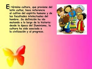 término cultura, que proviene
Ellatín cultus, hace referencia del
al cultivo del espíritu humano y de
las facultades intelectuales del
hombre. Su definición ha ido
mutando a lo largo de la historia:
desde la época del Iluminismo, la
cultura ha sido asociada a
la civilización y al progreso.

 