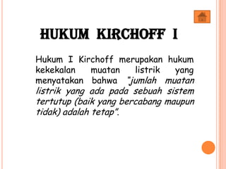 Hukum Kirchoff I
Hukum I Kirchoff merupakan hukum
kekekalan muatan listrik yang
menyatakan bahwa “jumlah muatan
listrik yang ada pada sebuah sistem
tertutup (baik yang bercabang maupun
tidak) adalah tetap”.
 
