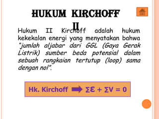 Hukum Kirchoff
IIHukum II Kirchoff adalah hukum
kekekalan energi yang menyatakan bahwa
“jumlah aljabar dari GGL (Gaya Gerak
Listrik) sumber beda potensial dalam
sebuah rangkaian tertutup (loop) sama
dengan nol”.
Hk. Kirchoff ∑ε + ∑V = 0
 