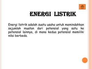 Energi listrik adalah suatu usaha untuk memindahkan
sejumlah muatan dari potensial yang satu ke
potensial lainnya, di mana kedua potensial memiliki
nilai berbeda.
Energi Listrik
 