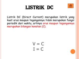 Listrik DC (Direct Current) merupakan listrik yang
kuat arus maupun tegangannya tidak merupakan fungsi
periodik dari waktu, artinya arus maupun tegangannya
merupakan bilangan konstan (C).
V = C
I = C
Listrik DC
 
