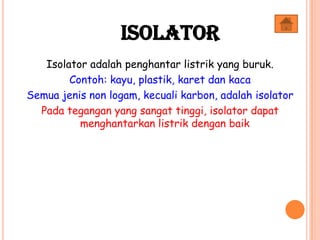 Isolator adalah penghantar listrik yang buruk.
Contoh: kayu, plastik, karet dan kaca
Semua jenis non logam, kecuali karbon, adalah isolator
Pada tegangan yang sangat tinggi, isolator dapat
menghantarkan listrik dengan baik
Isolator
 