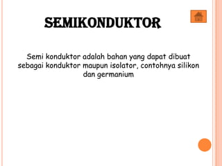 Semi konduktor adalah bahan yang dapat dibuat
sebagai konduktor maupun isolator, contohnya silikon
dan germanium
Semikonduktor
 