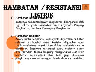 1) Hambatan Kawat Penghantar
Besarnya hambatan kawat penghantar dipengaruhi oleh
tiga faktor, yaitu Hambatan Jenis Penghantar,Panjang
Penghantar, dan Luas Penampang Penghantar
2) Hambatan Resistor
Dalam suatu rangkaian, kadangkala digunakan resistor
sebagai penghambat arus. Resistor digunakan agar
tidak membuang banyak biaya dalam pembuatan suatu
hambatan. Besarnya resistansi suatu resistor dapat
kita tentukan secara langsung menggunakan alat ukur
hambatan (ohmmeter) atau bisa juga dilakukan
penghitungan manual menggunakan kode warna resistor.
Hambatan / Resistansi
Listrik
 