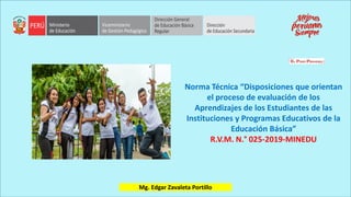 Norma Técnica “Disposiciones que orientan
el proceso de evaluación de los
Aprendizajes de los Estudiantes de las
Instituciones y Programas Educativos de la
Educación Básica”
R.V.M. N.° 025-2019-MINEDU
Mg. Edgar Zavaleta Portillo
 