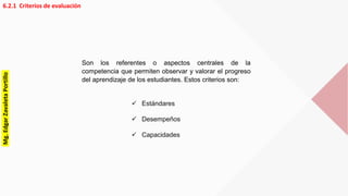 6.2.1 Criterios de evaluación
 Estándares
 Desempeños
 Capacidades
Son los referentes o aspectos centrales de la
competencia que permiten observar y valorar el progreso
del aprendizaje de los estudiantes. Estos criterios son:
Mg.EdgarZavaletaPortillo
 