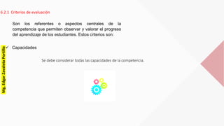 6.2.1 Criterios de evaluación
 Capacidades
Son los referentes o aspectos centrales de la
competencia que permiten observar y valorar el progreso
del aprendizaje de los estudiantes. Estos criterios son:
Se debe considerar todas las capacidades de la competencia.
Mg.EdgarZavaletaPortillo
 