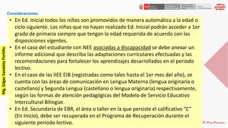 Consideraciones:
• En Ed. Inicial todos los niños son promovidos de manera automática a la edad o
ciclo siguiente. Los niños que no hayan realizado Ed. Inicial podrán acceder a 1er
grado de primaria siempre que tengan la edad requerida de acuerdo con las
disposiciones vigentes.
• En el caso del estudiante con NEE asociadas a discapacidad se debe anexar un
informe adicional que describa las adaptaciones curriculares efectuadas y las
recomendaciones para fortalecer los aprendizajes desarrollados en el periodo
lectivo.
• En el caso de las IIEE EIB (registradas como tales hasta el 1er mes del año), se
cuenta con las áreas de comunicación en Lengua Materna (lengua originaria o
castellano) y Segunda Lengua (castellano o lengua originaria) respectivamente,
según las formas de atención pedagógicas del Modelo de Servicio Educativo
Intercultural Bilingüe.
• En Ed. Secundaria de EBR, el área o taller en la que persiste el calificativo “C”
(En Inicio), debe ser recuperada en el Programa de Recuperación durante el
siguiente periodo lectivo.
Mg.EdgarZavaletaPortillo
 