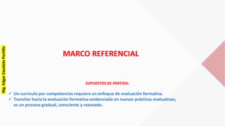 MARCO REFERENCIAL
SUPUESTOS DE PARTIDA:
 Un currículo por competencias requiere un enfoque de evaluación formativa.
 Transitar hacia la evaluación formativa evidenciada en nuevas prácticas evaluativas;
es un proceso gradual, consciente y razonado.
Mg.EdgarZavaletaPortillo
 