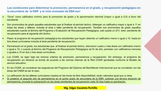 Las condiciones para determinar la promoción, permanencia en el grado, y recuperación pedagógica en
la secundaria de la EBR y el ciclo avanzado de EBA son:
 “Once” como calificativo mínimo para la promoción de grado y la aproximación decimal (mayor o igual a 0,5) a favor del
estudiante.
 Son promovidos de grado aquellos estudiantes que al finalizar el período lectivo, obtengan un calificativo mayor o igual a 11 en
todas las áreas y talleres, incluida el área o taller pendiente de recuperación. También son promovidos de grado aquellos
estudiantes cuando al término del Programa o Evaluación de Recuperación Pedagógica, solo queda un (01) área pendiente de
recuperación para el siguiente año lectivo.
 Pasan al programa de recuperación pedagógica los estudiantes que hayan obtenido un calificativo menor o igual a 10, hasta en
tres áreas curriculares incluida el área pendiente de recuperación.
 Permanecen en el grado, los estudiantes que al finalizar el periodo lectivo, obtuvieron cuatro o más áreas con calificativo menor
o igual a 10; o cuando al término del Programa de Recuperación Pedagógica de fin de año, persisten con calificativos menores
o iguales a 10 en dos o tres áreas curriculares.
 Los COAR, se rigen bajo los mismos criterios de promoción, permanencia y recuperación. Sin embargo, el programa de
recuperación y/o refuerzo se brinda de acuerdo a las normas internas de la Red COAR aprobadas conforme el Modelo de
servicio educativo.
 En los COAR, se consideran las asignaturas del Programa del Diploma del Bachillerato Internacional que se convalidan con las
áreas del CNEB de ser el caso.
 La calificación de los talleres curriculares creados en las horas de libre disponibilidad, serán valorados igual que un área.
 Si posterior al segundo año de permanencia en el quinto grado de secundaria de la EBR, subsiste una tercera situación de
permanencia, procede la subsanación en las áreas pendientes de recuperación cada 30 días hasta su aprobación.
Mg. Edgar Zavaleta Portillo
 