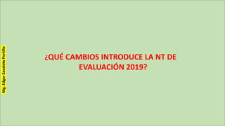 ¿QUÉ CAMBIOS INTRODUCE LA NT DE
EVALUACIÓN 2019?
Mg.EdgarZavaletaPortillo
 
