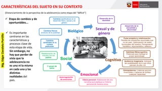 Sexual y de
género
Cognitivo
Emocional
Social
BiológicoCambios físicos
producto de la pubertad
Cambios significativos en el
desarrollo físico, sexual y de
género
Desarrollo de la
identidad
Desarrollo de la
sexualidad y
afectividad
Habilidad Metacognitiva.
Potencial para manejar el
propio aprendizaje.
Omnipotencia: Creencia que son
invencibles y capaces de sortear
cualquier capacidad
Fábula personal: Elaboración de una
narrativa que explique su historia
personal de manera única.
Autorregulación
de emociones
Reelaboración de
vínculos con los
padres
El grupo de
pares
(Distanciamiento de la perspectiva de la adolescencia como etapa del “déficit”)
 Etapa de cambios y de
oportuniddes...
CARACTERÍSTICAS DEL SUJETO EN SU CONTEXTO
Cambios
cerebrales en la
corteza
prefrontal.
Audiencia imaginaria: Anticipar
las posibilidades de lo que otros
piensan de ella o él.
Poda sináptica y mielinización:
Pérdida de conexiones neuronales que
no se usan. Optimización de redes
funcionales del cerebro. Pensamiento
hipotético, argumentativo, reflexivo.
 Es importante
centrarse en las
características y
procesos clave de
esta etapa de vida.
Sin embargo, no
hay que perder de
vista que la
adolescencia no
es una ni la misma
en cada una y las
distintas
realidades del
país.
Mg.EdgarZavaletaPortillo
 