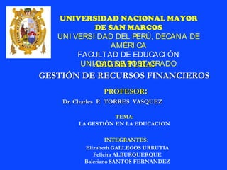 ASIGNATURAASIGNATURA::
GESTIÓN DE RECURSOS FINANCIEROSGESTIÓN DE RECURSOS FINANCIEROS
PROFESORPROFESOR::
Dr. Charles P. TORRES VASQUEZDr. Charles P. TORRES VASQUEZ
UNIVERSIDAD NACIONAL MAYOR
DE SAN MARCOS
UNI VERSI DAD DEL PERÚ, DECANA DE
AMÉRI CA
FACULTAD DE EDUCACI ÓN
UNI DAD DE POST GRADO
INTEGRANTES:
Elizabeth GALLEGOS URRUTIA
Felicita ALBURQUERQUE
Baleriano SANTOS FERNANDEZ
TEMA:
LA GESTIÓN EN LA EDUCACION
 
