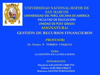 UNIVERSIDAD NACIONAL MAYOR DE 
SAN MARCOS 
UNIVERSIDAD DEL PERÚ, DECANA DE AMÉRICA 
FACULTAD DE EDUCACIÓN 
UNIDAD DE POST GRADO 
ASIGNATURA: 
GESTIÓN DE RECURSOS FINANCIEROS 
PROFESOR: 
Dr. Charles P. TORRES VASQUEZ 
TEMA: 
LA GESTIÓN EN LA EDUCACION 
INTEGRANTES: 
Elizabeth GALLEGOS URRUTIA 
Felicita ALBURQUERQUE 
Baleriano SANTOS FERNANDEZ 
 