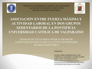 PONTIFICIA UNIVERSIDAD CATÓLICA DE VALPARAÍSO 
FACULTAD DE FILOSOFÍA Y EDUCACIÓN 
ESCUELA DE EDUCACIÓN FÍSICA 
ASOCIACIÓN ENTRE FUERZA MÁXIMA Y 
ACTIVIDAD LABORAL EN DOS GRUPOS 
SEDENTARIOS DE LA PONTIFICIA 
UNIVERSIDAD CATÓLICA DE VALPARAÍSO 
TRABAJO DE TITULO PARA OPTAR AL GRADO DE 
LICENCIADO EN EDUCACIÓN Y AL TITULO DE PROFESOR 
DE EDUCACIÓN FÍSICA 
TESISTAS 
JAVIER ANDRES BERRIOS IBACACHE 
CHRISTIAN LEONARDO CÁCERES FLORES 
JOSÉ DANIEL FIGUEROA ARAYA 
PIERO IGNACIO GORICHON LILLO 
JAVIER IGNACIO MALDONADO ARAVENA 
LUIS MATÍAS MATAMALA OLIVARES 
 