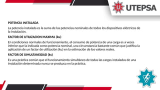 POTENCIA INSTALADA
La potencia instalada es la suma de las potencias nominales de todos los dispositivos eléctricos de
la instalación.
FACTOR DE UTILIZACION MAXIMA (ku)
En condiciones normales de funcionamiento, el consumo de potencia de una carga es a veces
inferior que la indicada como potencia nominal, una circunstancia bastante común que justifica la
aplicación de un factor de utilización (ku) en la estimación de los valores reales.
FACTOR DE SIMULTANEIDAD (ks)
Es una práctica común que el funcionamiento simultáneo de todas las cargas instaladas de una
instalación determinada nunca se produzca en la práctica.
 