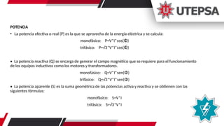 POTENCIA
• La potencia efectiva o real (P) es la que se aprovecha de la energía eléctrica y se calcula:
monofásico: P=V*I*cos(ⵀ)
trifásico: P=√3*V*I*cos(ⵀ)
• La potencia reactiva (Q) se encarga de generar el campo magnético que se requiere para el funcionamiento
de los equipos inductivos como los motores y transformadores.
monofásico: Q=V*I*sen(ⵀ)
trifásico: Q=√3*V*I*sen(ⵀ)
• La potencia aparente (S) es la suma geométrica de las potencias activa y reactiva y se obtienen con las
siguientes fórmulas:
monofásico: S=V*I
trifásico: S=√3*V*I
 