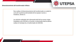 Dimensionamiento del transformador trifásico
Para realizar el dimensionamiento del transformador se realizó la
suma de la potencia demandada de los equipos nuevos a
instalarse. (Anexo 1)
Los cálculos realizados de la demanda total de las nuevas cargas
instaladas es de 339 kVA, en función a la demanda total se planea
realizar el montaje de un trasformador de 500 kVA.
 