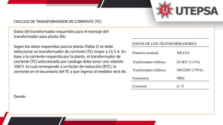CALCULO DE TRANSFORMADOR DE CORRIENTE (TC)
Datos del transformador requeridos para el montaje del
transformador para planta Silo
Según los datos requeridos para la planta (Tabla 5) se debe
seleccionar un transformador de corriente (TC) mayor a 11.5 A. En
base a la corriente requerida por la planta, el transformador de
corriente (TC) seleccionado por catálogo debe tener una relación
100/5, lo cual corresponde a un factor de reducción (RTC), la
corriente en el secundario del TC y que ingresa al medidor será de:
Donde:
DATOS DE LOS TRANSFORMADORES
Potencia nominal 500 kVA
Trasformador trifásico 24.9kV (11.5A)
Trasformador trifásico 380/220V (759A)
Frecuencia 50Hz
Conexión ∆ / Y
 