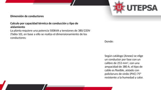 Dimensión de conductores
Calculo por capacidad térmica de conducción y tipo de
aislamiento
La planta requiere una potencia 500kVA y tensiones de 380/220V
(Tabla 10), en base a ello se realiza el dimensionamiento de los
conductores:
Donde:
Según catálogo (Anexo) se elige
un conductor por fase con un
calibre de 253 mm2
, con una
ampacidad de 380 A, el tipo de
cable es flexible, aislado con
policloruro de vinilo (PVC) 75°
resistente a la humedad y calor.
 