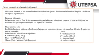 Cálculo Luminotécnico (Método de Lúmenes)
Método de lúmenes, es una herramienta de cálculo que nos ayuda a determinar el número de lámparas a usarse en
un espacio arquitectónico.
Factor de utilización
Es la relación entre el flujo de luz, que es emitido por la lámpara o luminaria a usar en el local, y el flujo de luz
realmente útil que llega de la lámpara a la superficie a iluminar.
Flujo luminoso total
Es el flujo luminoso total que cubre la superficie, en este caso, nos referimos a la superficie del salón de clases en
metros cuadrados.
Las fórmulas a utilizar son las siguientes:
K = (L*W) / [HL*(L+W)]
Flujo = (NDI*S)/(Cu*Cd)
#Lamp=Flujo Necesario/Flujo Luminoso
Donde:
K = índice del local
W = ancho del local
L = largo del local
HL = altura de local
 