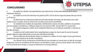 CONCLUSIONES
• Se realizó los cálculos correspondientes para determinar la demanda eléctrica de la nueva
instalación eléctrica.
• Se realizó la corrección del factor de potencia (FP) a (0.95) de las cargas de planta Silo que tenían
un FP de 0.6.
• Se determinó los conductores eléctricos del alimentador principal y de derivación para cada
equipo nuevo a instalar, tanto al nivel de los circuitos como para la acometida.
• Se estableció las medidas de seguridad y distribuyó los nuevos circuitos a tableros secundarios
para los equipos monofásicos y trifásicos según las normas de la CRE, normas NB-777, normas IEC.
• Se realizó el diagrama unifilar de la Instalación Eléctrica con el software AutoCAD, y cálculos en
planillas de Excel.
• La potencia del trasformador tiene capacidad para cargas de reserva por lo cual se le puede
agregar algunas cargas adicionales ya que esta sobredimensionado.
• Para la selección del conductor Neutro se utilizará un calibre 16 mm2 según norma para futuras
ampliaciones que requieran de tensión monofásica
• Los cálculos de los conductores de distribución son tomados en cuenta para un tipo de arranque
progresivo, como ser variadores de frecuencia o arrancadores suaves, para no causar daños a los circuitos
con la corriente de arranque, si es que se efectuara un arranque directo
 