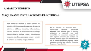 MAQUINAS E INSTALACIONES ELECTRICAS
Una instalación eléctrica es aquel conjunto de
circuitos eléctricos concebido para dotar de energía
eléctrica a edificios, inmuebles, infraestructuras,
oficinas, industrias, etc. Una instalación de este tipo
incluye todos los equipos, cables y microsistemas
necesarios para dotar de energía al espacio y permitir
la conexión de diferentes equipos eléctricos.
En la industria, es necesario tener
instalaciones eléctricas industriales
adecuadas que permitan que el proceso
productivo se desarrolle con total
normalidad. La maquinaria requerida en
estos espacios consume gran cantidad de
recursos eléctricos, y por ello se ve necesario
que se realicen acometidas eléctricas a gran
escala que permitan que todos los elementos
funcionen a la perfección.
4. MARCO TEORICO
 