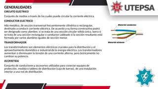 CIRCUITO ELECTRICO
Conjunto de medios a través de los cuales puede circular la corriente eléctrica.
CONDUCTOR ELECTRICO
Hilo metálico, de sección transversal frecuentemente cilíndrico o rectangular,
destinado a conducir corriente eléctrica. De acuerdo a su forma constructiva podrá
ser designado como alambre, si se trata de una sección circular sólida única, barra si
se trata de una sección rectangular o conductor cableado si la sección resultante está
formada por varios alambres iguales de sección menor.
TRANSFORMADOR
Los transformadores son elementos eléctricos cruciales para la distribución y el
aprovechamiento doméstico e industrial de la energía eléctrica. Los transformadores
aumentan o disminuyen la tensión de una corriente alterna, pero teóricamente no
cambian su potencia.
ACOMETIDA
Conjunto de conductores y accesorios utilizados para conectar equipos de
protección, medida o tablero de distribución (caja de barras), de una instalación
interior a una red de distribución.
GENERALIDADES
 