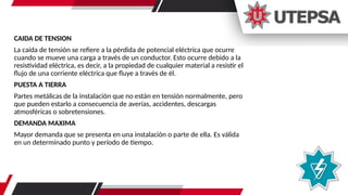 CAIDA DE TENSION
La caída de tensión se refiere a la pérdida de potencial eléctrica que ocurre
cuando se mueve una carga a través de un conductor. Esto ocurre debido a la
resistividad eléctrica, es decir, a la propiedad de cualquier material a resistir el
flujo de una corriente eléctrica que fluye a través de él.
PUESTA A TIERRA
Partes metálicas de la instalación que no están en tensión normalmente, pero
que pueden estarlo a consecuencia de averías, accidentes, descargas
atmosféricas o sobretensiones.
DEMANDA MAXIMA
Mayor demanda que se presenta en una instalación o parte de ella. Es válida
en un determinado punto y período de tiempo.
 