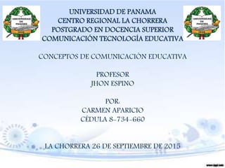 UNIVERSIDAD DE PANAMA
CENTRO REGIONAL LA CHORRERA
POSTGRADO EN DOCENCIA SUPERIOR
COMUNICACIÓN TECNOLOGÍA EDUCATIVA
CONCEPTOS DE COMUNICACIÓN EDUCATIVA
PROFESOR
JHON ESPINO
POR:
CARMEN APARICIO
CÉDULA 8-734-660
LA CHORRERA 26 DE SEPTIEMBRE DE 2015
 