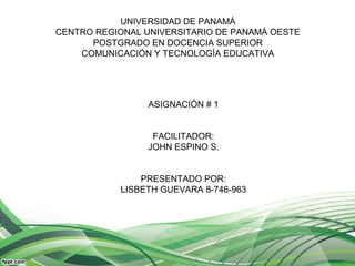 UNIVERSIDAD DE PANAMÁ
CENTRO REGIONAL UNIVERSITARIO DE PANAMÁ OESTE
POSTGRADO EN DOCENCIA SUPERIOR
COMUNICACIÓN Y TECNOLOGÍA EDUCATIVA
ASIGNACIÓN # 1
FACILITADOR:
JOHN ESPINO S.
PRESENTADO POR:
LISBETH GUEVARA 8-746-963
 