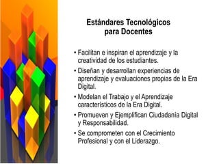 • Facilitan e inspiran el aprendizaje y la
creatividad de los estudiantes.
• Diseñan y desarrollan experiencias de
aprendizaje y evaluaciones propias de la Era
Digital.
• Modelan el Trabajo y el Aprendizaje
característicos de la Era Digital.
• Promueven y Ejemplifican Ciudadanía Digital
y Responsabilidad.
• Se comprometen con el Crecimiento
Profesional y con el Liderazgo.
Estándares Tecnológicos
para Docentes
 