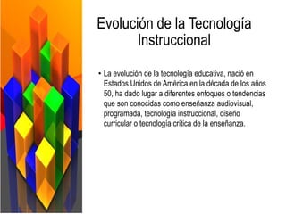 Evolución de la Tecnología
Instruccional
• La evolución de la tecnología educativa, nació en
Estados Unidos de América en la década de los años
50, ha dado lugar a diferentes enfoques o tendencias
que son conocidas como enseñanza audiovisual,
programada, tecnología instruccional, diseño
curricular o tecnología crítica de la enseñanza.
 