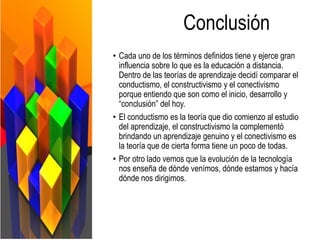 Conclusión
• Cada uno de los términos definidos tiene y ejerce gran
influencia sobre lo que es la educación a distancia.
Dentro de las teorías de aprendizaje decidí comparar el
conductismo, el constructivismo y el conectivismo
porque entiendo que son como el inicio, desarrollo y
“conclusión” del hoy.
• El conductismo es la teoría que dio comienzo al estudio
del aprendizaje, el constructivismo la complementó
brindando un aprendizaje genuino y el conectivismo es
la teoría que de cierta forma tiene un poco de todas.
• Por otro lado vemos que la evolución de la tecnología
nos enseña de dónde venímos, dónde estamos y hacía
dónde nos dirigimos.
 