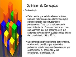 Definición de Conceptos
• Epistemología
• Es la ciencia que estudia el conocimiento
humano y el modo en que el individuo actúa
para desarrollar sus estructuras de
pensamiento. Trata con la naturaleza del
conocimiento, de cómo conocemos las cosas,
qué sabemos, por qué sabemos, si lo que
sabemos es verdadero y cuáles son los límites
del conocimiento (Slick, 2013).
• Epistemología significa ciencia, conocimiento,
es el estudio científico que trata de los
problemas relacionados con las creencias y el
conocimiento, su naturaleza y sus
limitaciones. (Significado, s.f.)
 
