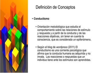Definición de Conceptos
• Conductismo
• Orientación metodológica que estudia el
comportamiento sobre las relaciones de estímulo
y respuesta y a partir de la conducta y de las
reacciones objetivas, sin tener en cuenta la
consciencia, que es considerada un epifenómeno.
• Según el blog de wordpress (2011) El
conductismo es una corriente psicológica que
afirma que la conducta humana es adquirida y no
innata. Las reacciones o respuestas que un
individuo tiene ante los estímulos son aprendidas.
 