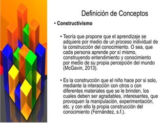 Definición de Conceptos
• Constructivismo
• Teoría que propone que el aprendizaje se
adquiere por medio de un proceso individual de
la construcción del conocimiento. O sea, que
cada persona aprende por sí mismo,
construyendo entendimiento y conocimiento
por medio de su propia percepción del mundo
(McGavin, 2013).
• Es la construcción que el niño hace por si solo,
mediante la interacción con otros o con
diferentes materiales que se le brinden, los
cuales deben ser agradables, interesantes, que
provoquen la manipulación, experimentación,
etc. y con ello la propia construcción del
conocimiento (Fernández, s.f.).
 