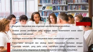 • Pengaruh masyarakat atas organisasi sekolah/lembaga pendidikan,
• Analisis proses pendidikan yang terdapat dalam sistemsistem sosial dalam
masyarakat luar sekolah,
• Hubungan antarsekolah dan masyarakat dalam pelaksanaan pendidikan, dan
• Faktor-faktor demografi dan ekologi dalam masyarakat berkaitan dengan
organisasi sekolah, yang perlu untuk memahami sistem pendidikan dalam
masyarakat serta integrasinya di dalam keseluruhan kehidupan masyarakat.
 